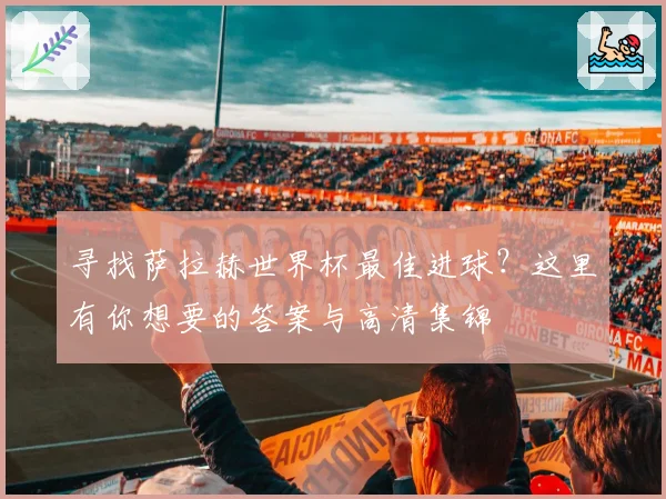 寻找萨拉赫世界杯最佳进球？这里有你想要的答案与高清集锦