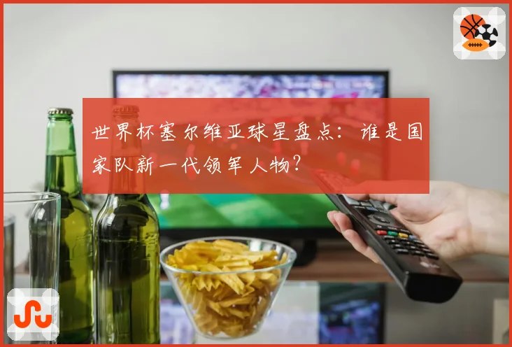 世界杯塞尔维亚球星盘点：谁是国家队新一代领军人物？