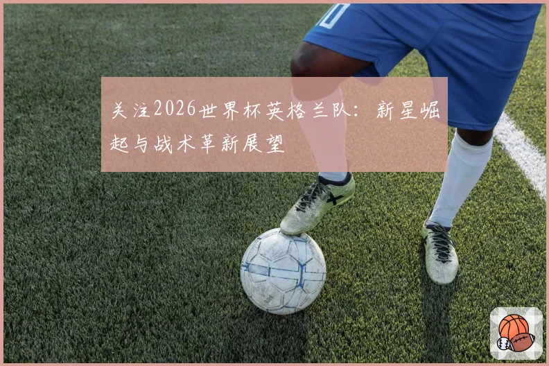 关注2026世界杯英格兰队:新星崛起与战术革新展望