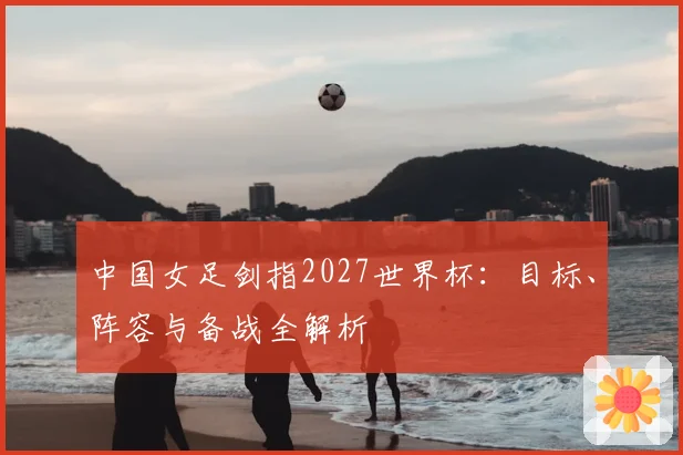 中国女足剑指2027世界杯:目标、阵容与备战全解析