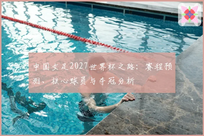 中国女足2027世界杯之路:赛程预测、核心球员与夺冠分析