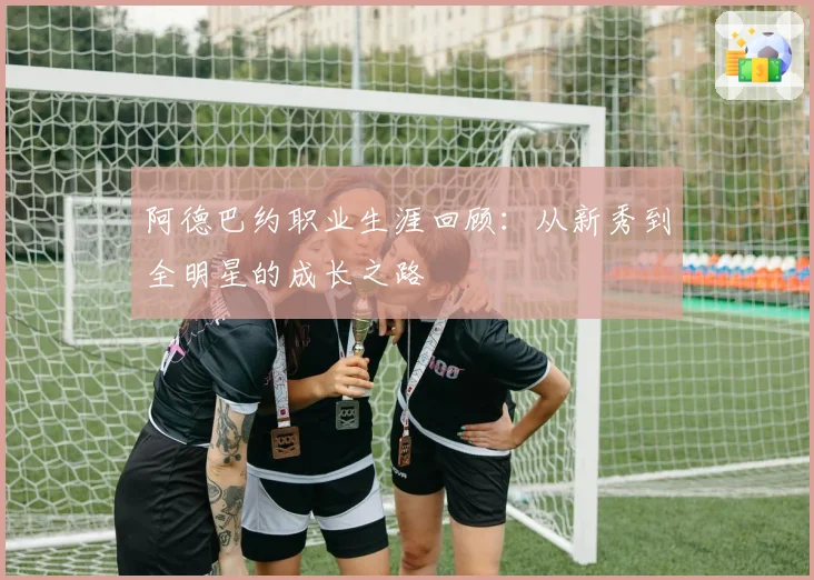 阿德巴约职业生涯回顾:从新秀到全明星的成长之路