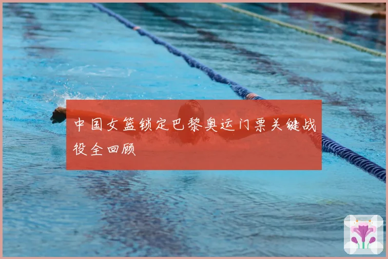中国女篮锁定巴黎奥运门票关键战役全回顾
