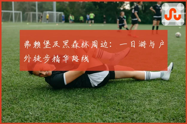 弗赖堡及黑森林周边:一日游与户外徒步精华路线