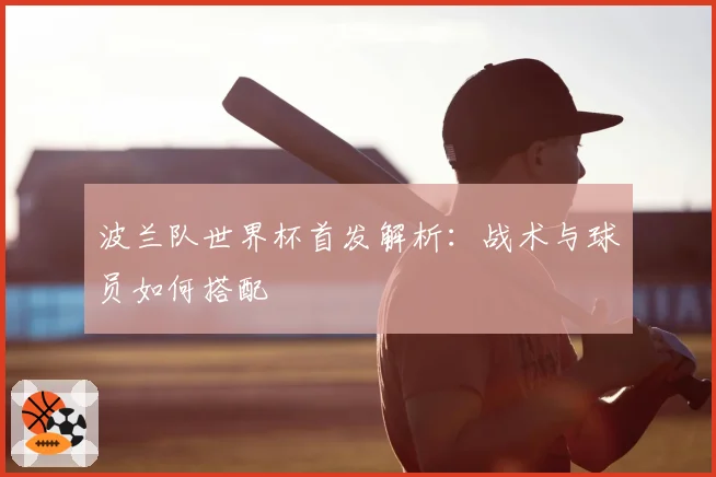 波兰队世界杯首发解析：战术与球员如何搭配