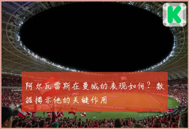 阿尔瓦雷斯在曼城的表现如何?数据揭示他的关键作用